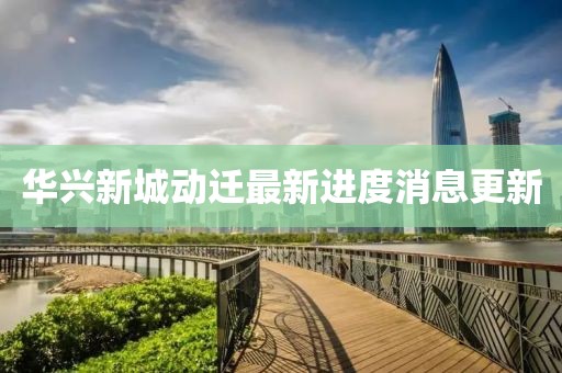 华兴新城动迁最新进度消息更新