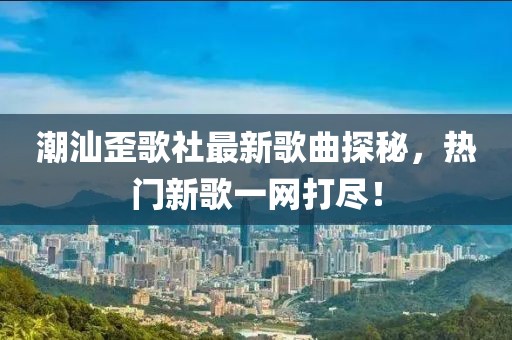 潮汕歪歌社最新歌曲探秘，热门新歌一网打尽！