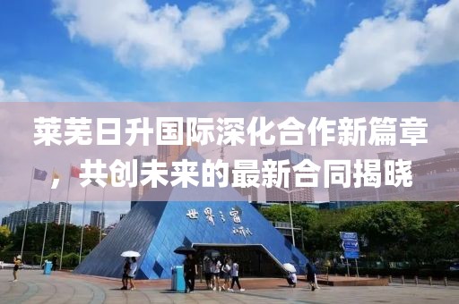 莱芜日升国际深化合作新篇章，共创未来的最新合同揭晓