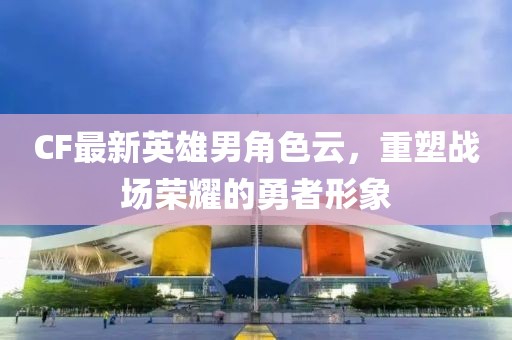 CF最新英雄男角色云，重塑战场荣耀的勇者形象