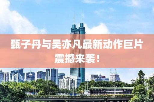 甄子丹与吴亦凡最新动作巨片震撼来袭！