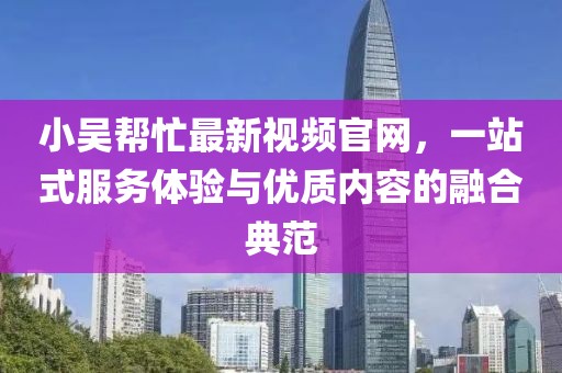 小吴帮忙最新视频官网，一站式服务体验与优质内容的融合典范