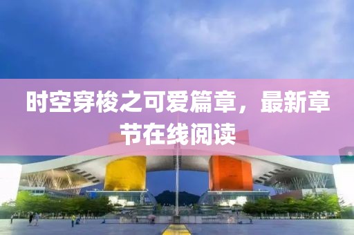 时空穿梭之可爱篇章，最新章节在线阅读