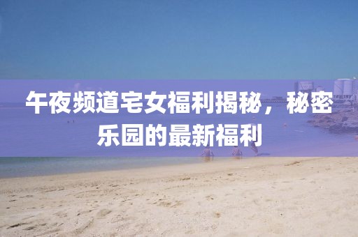 午夜频道宅女福利揭秘，秘密乐园的最新福利