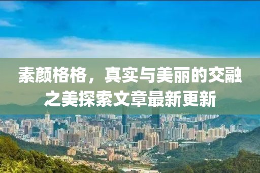 素颜格格，真实与美丽的交融之美探索文章最新更新