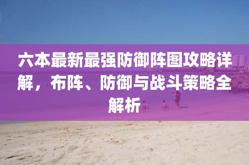 六本最新最强防御阵图攻略详解，布阵、防御与战斗策略全解析