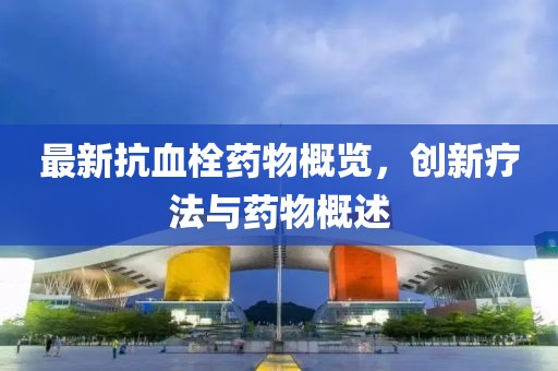 最新抗血栓药物概览，创新疗法与药物概述