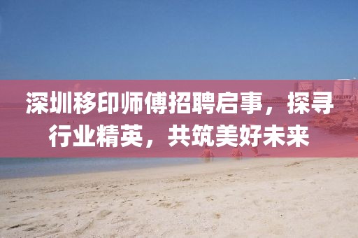 深圳移印师傅招聘启事，探寻行业精英，共筑美好未来