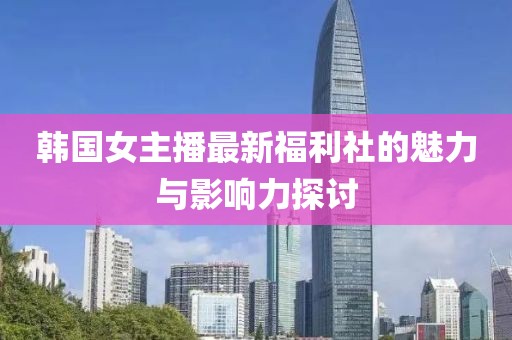 韩国女主播最新福利社的魅力与影响力探讨