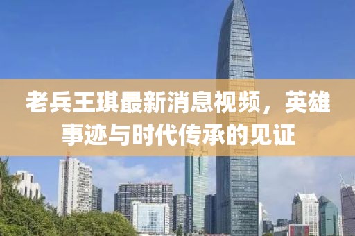 老兵王琪最新消息视频，英雄事迹与时代传承的见证