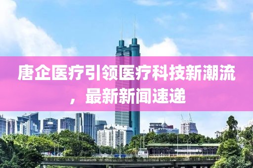 唐企医疗引领医疗科技新潮流，最新新闻速递