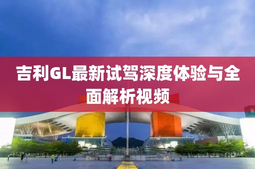吉利GL最新试驾深度体验与全面解析视频