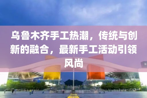 乌鲁木齐手工热潮，传统与创新的融合，最新手工活动引领风尚