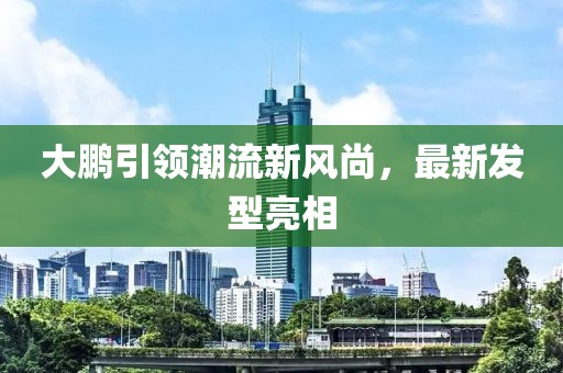 大鹏引领潮流新风尚，最新发型亮相