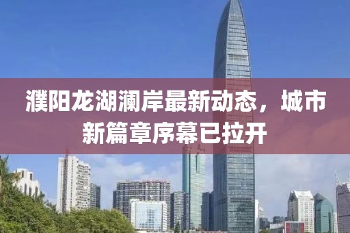 濮阳龙湖澜岸最新动态，城市新篇章序幕已拉开