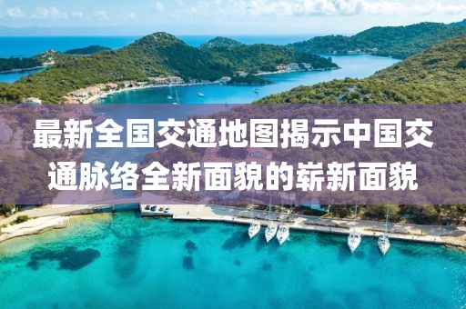 最新全国交通地图揭示中国交通脉络全新面貌的崭新面貌