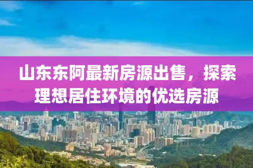 山东东阿最新房源出售，探索理想居住环境的优选房源
