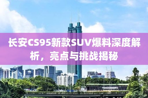 长安CS95新款SUV爆料深度解析，亮点与挑战揭秘