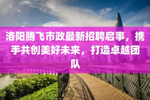洛阳腾飞市政最新招聘启事，携手共创美好未来，打造卓越团队