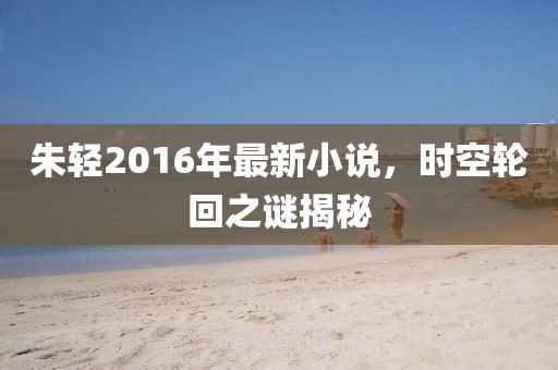 朱轻2016年最新小说，时空轮回之谜揭秘