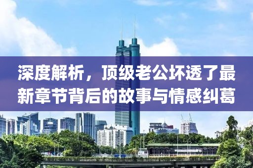 深度解析，顶级老公坏透了最新章节背后的故事与情感纠葛