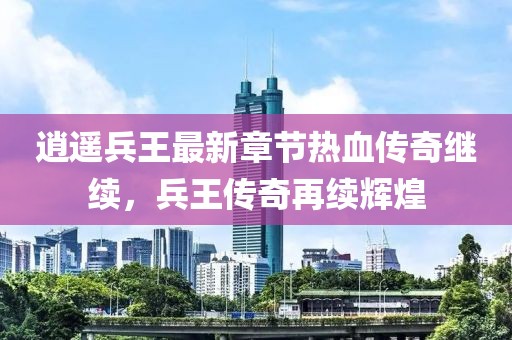 逍遥兵王最新章节热血传奇继续，兵王传奇再续辉煌
