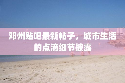 邓州贴吧最新帖子，城市生活的点滴细节披露