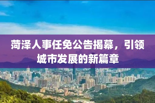 菏泽人事任免公告揭幕，引领城市发展的新篇章