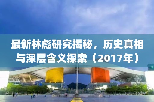 最新林彪研究揭秘，历史真相与深层含义探索（2017年）