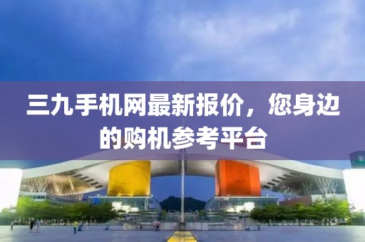 三九手机网最新报价，您身边的购机参考平台