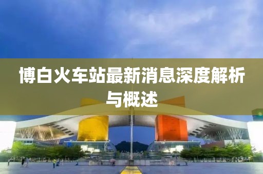 博白火车站最新消息深度解析与概述