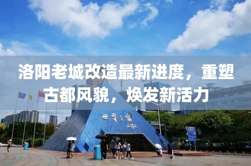 洛阳老城改造最新进度，重塑古都风貌，焕发新活力