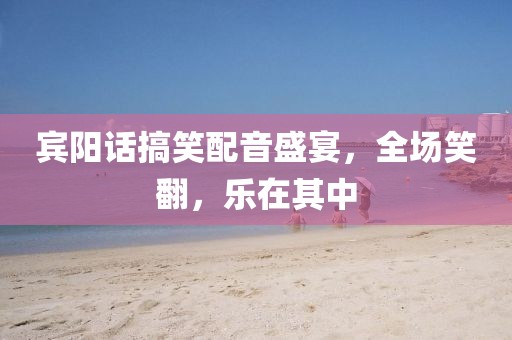 宾阳话搞笑配音盛宴，全场笑翻，乐在其中