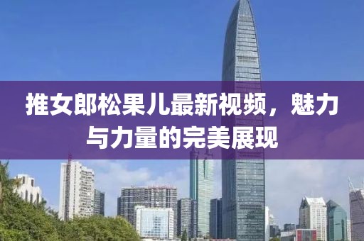 推女郎松果儿最新视频，魅力与力量的完美展现