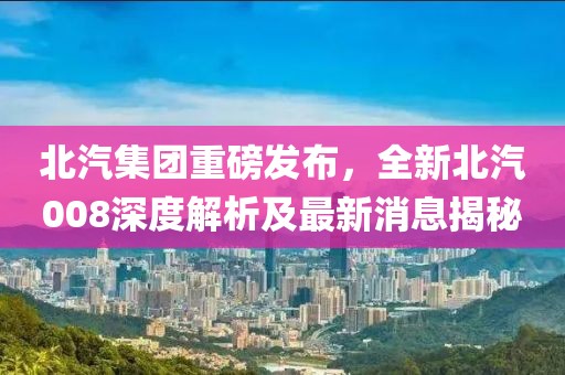 北汽集团重磅发布，全新北汽008深度解析及最新消息揭秘