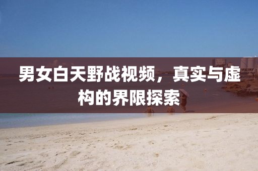 男女白天野战视频，真实与虚构的界限探索