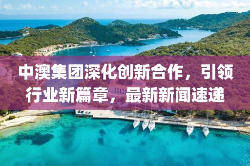 中澳集团深化创新合作，引领行业新篇章，最新新闻速递