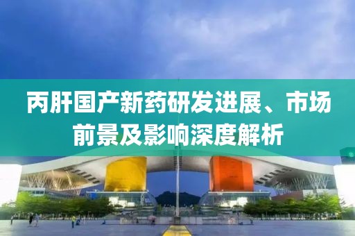 丙肝国产新药研发进展、市场前景及影响深度解析