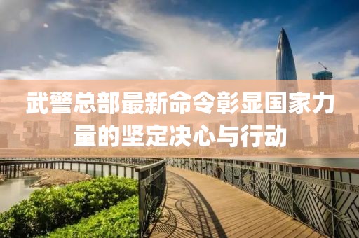 武警总部最新命令彰显国家力量的坚定决心与行动