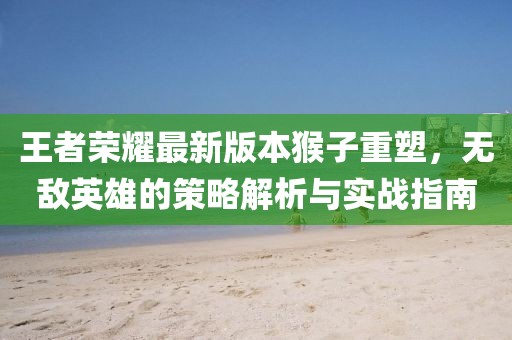 王者荣耀最新版本猴子重塑，无敌英雄的策略解析与实战指南