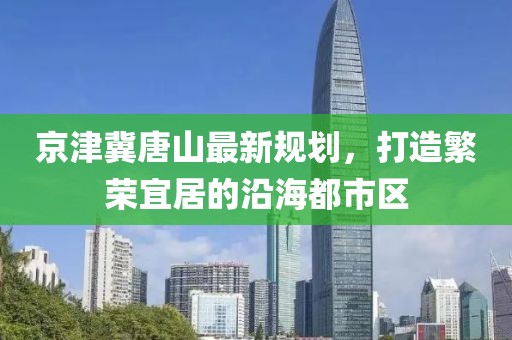 京津冀唐山最新规划，打造繁荣宜居的沿海都市区