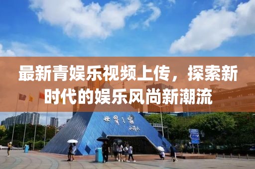 最新青娱乐视频上传，探索新时代的娱乐风尚新潮流