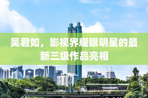 吴君如，影视界耀眼明星的最新三级作品亮相
