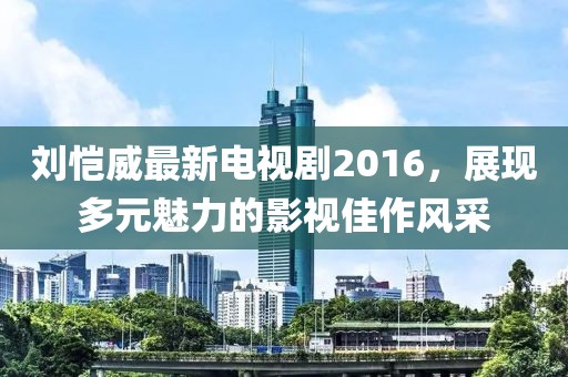 刘恺威最新电视剧2016，展现多元魅力的影视佳作风采