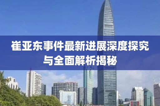 崔亚东事件最新进展深度探究与全面解析揭秘