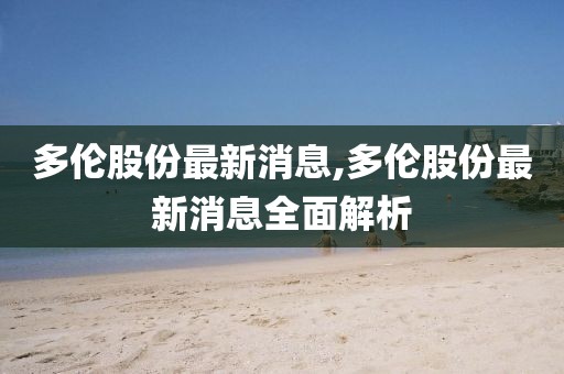 多伦股份最新消息,多伦股份最新消息全面解析