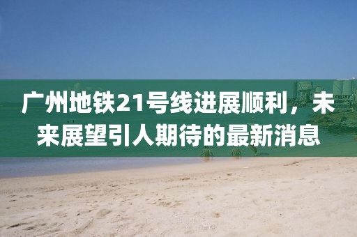 广州地铁21号线进展顺利，未来展望引人期待的最新消息