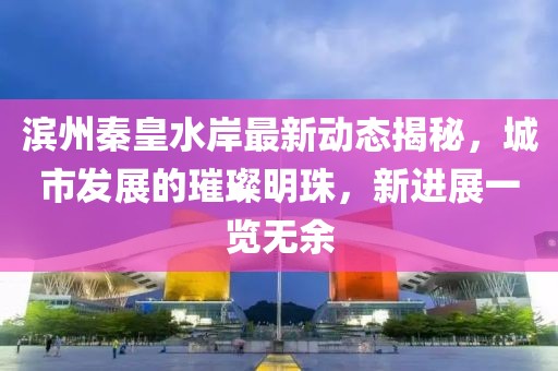 滨州秦皇水岸最新动态揭秘，城市发展的璀璨明珠，新进展一览无余