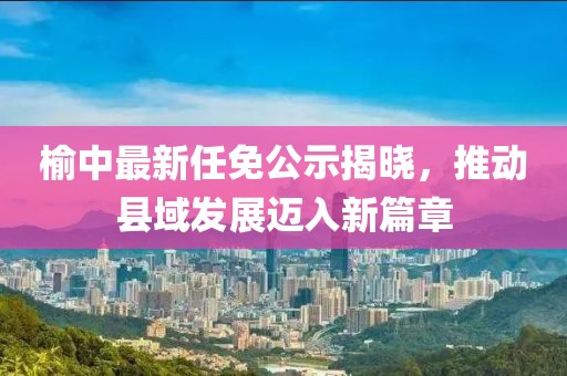 榆中最新任免公示揭晓，推动县域发展迈入新篇章
