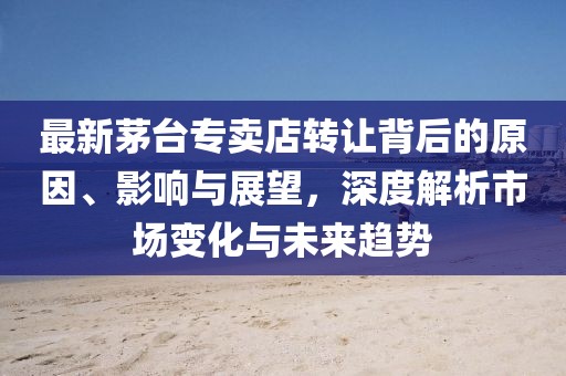 最新茅台专卖店转让背后的原因、影响与展望，深度解析市场变化与未来趋势